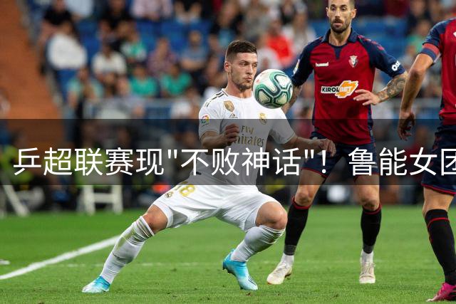 乒超联赛现"不败神话"！鲁能女团豪取六连胜领跑积分榜