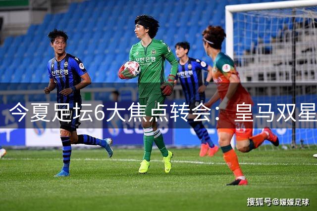 今夏足坛6大焦点转会：皇马双星引豪门哄抢 曼城铁腰或重返西甲