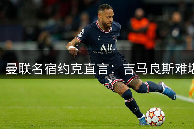 曼联名宿约克直言：吉马良斯难堪大任 红魔需更高水平引援