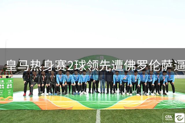 皇马热身赛2球领先遭佛罗伦萨逼平 18岁小将闪耀新援亮相