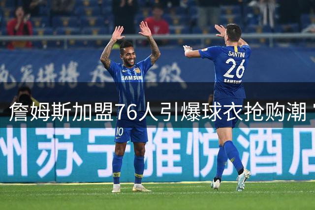 詹姆斯加盟76人引爆球衣抢购潮 官方商城连夜补货23号战袍