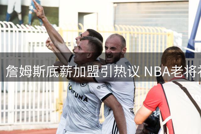 詹姆斯底薪加盟引热议 NBA老将补贴机制成焦点
