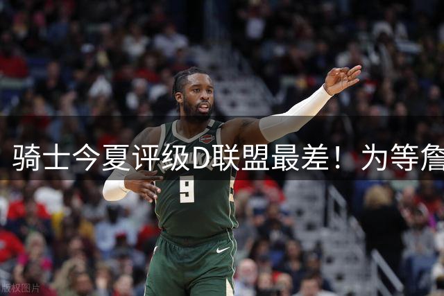 骑士今夏评级D联盟最差！为等詹皇一无所获亏麻 欲3换1抢沃特森改颓势